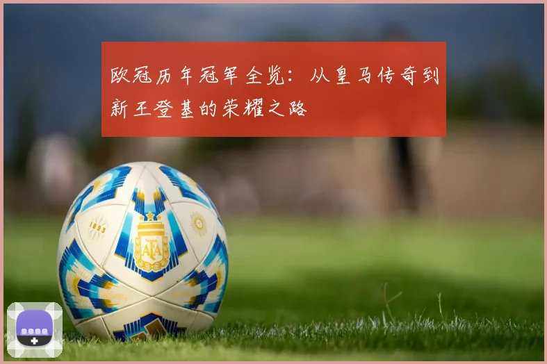 欧冠历年冠军全览：从皇马传奇到新王登基的荣耀之路