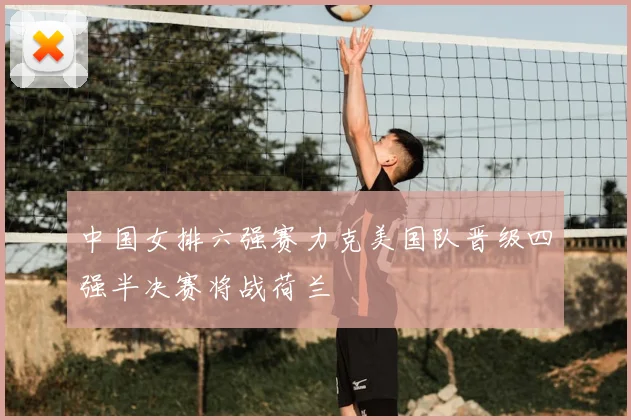 中国女排六强赛力克美国队晋级四强半决赛将战荷兰