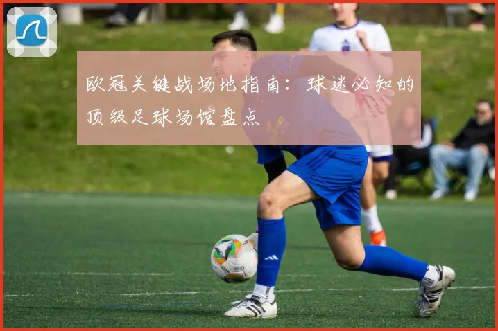 欧冠关键战场地指南：球迷必知的顶级足球场馆盘点