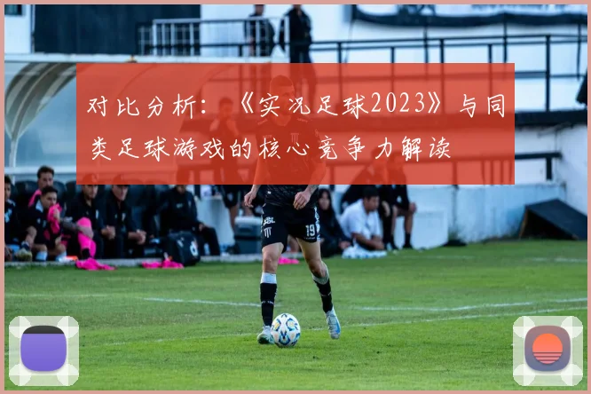 对比分析：《实况足球2023》与同类足球游戏的核心竞争力解读