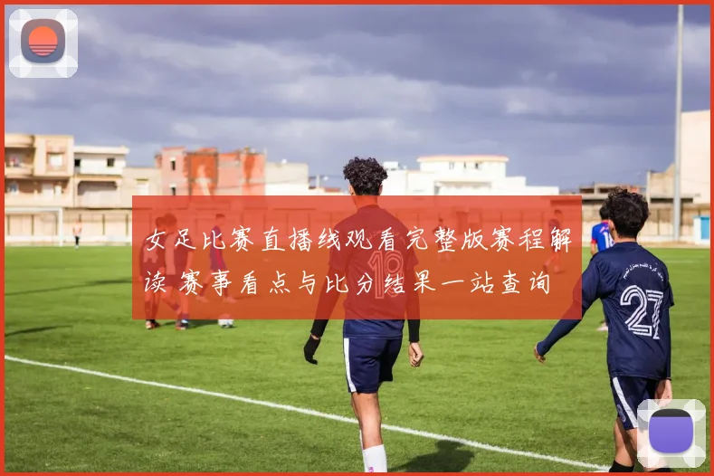 女足比赛直播线观看完整版赛程解读 赛事看点与比分结果一站查询