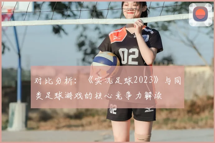 对比分析：《实况足球2023》与同类足球游戏的核心竞争力解读