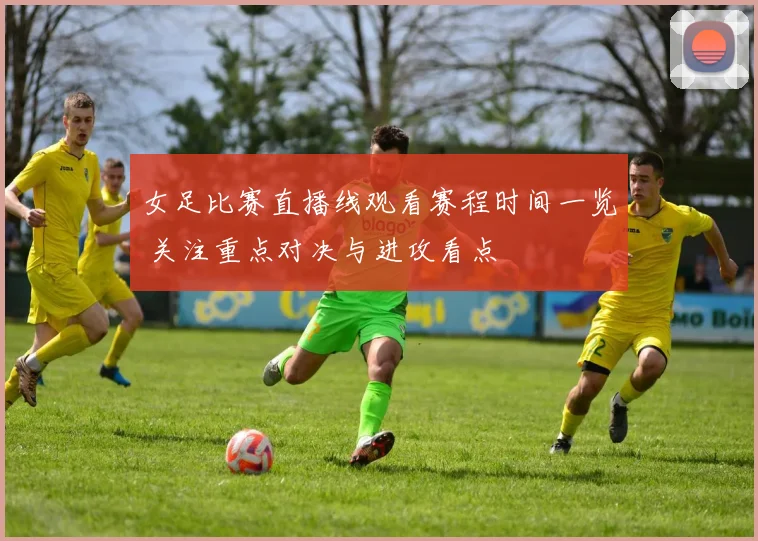 女足比赛直播线观看赛程时间一览 关注重点对决与进攻看点
