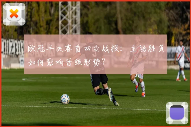 欧冠半决赛首回合战报：主场胜负如何影响晋级形势？